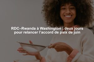 RDC–Rwanda à Washington : deux jours pour relancer l’accord de paix de juin