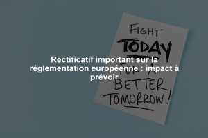 Rectificatif important sur la réglementation européenne : impact à prévoir