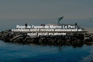 Rejet de l'appel de Marine Le Pen : confusion entre recours administratif et appel pénal en attente
