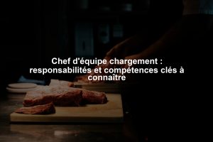 Chef d'équipe chargement : responsabilités et compétences clés à connaître