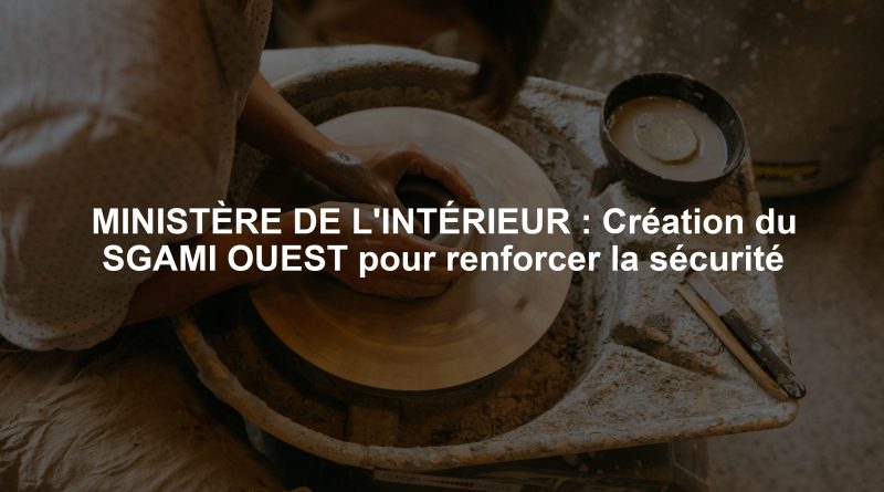 MINISTÈRE DE L'INTÉRIEUR : Création du SGAMI OUEST pour renforcer la sécurité