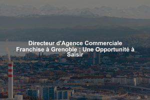Directeur d'Agence Commerciale Franchise à Grenoble : Une Opportunité à Saisir