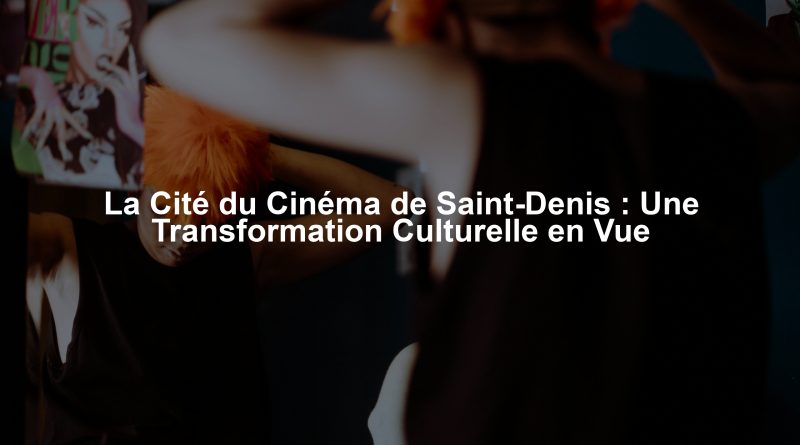 La Cité du Cinéma de Saint-Denis : Une Transformation Culturelle en Vue