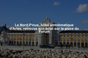 Le Nord-Pinus, hôtel emblématique d'Arles, retrouve son éclat sur la place du Forum