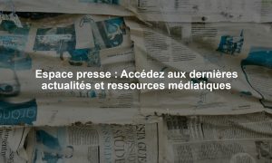 Espace presse : Accédez aux dernières actualités et ressources médiatiques