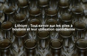 Lithium : Tout savoir sur les piles à boutons et leur utilisation quotidienne