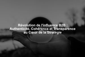 Révolution de l'influence B2B : Authenticité, Cohérence et Transparence au Cœur de la Stratégie