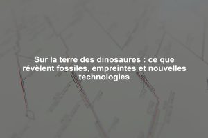 Sur la terre des dinosaures : ce que révèlent fossiles, empreintes et nouvelles technologies