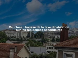 Vaucluse : hausse de la taxe d'habitation sur les résidences secondaires