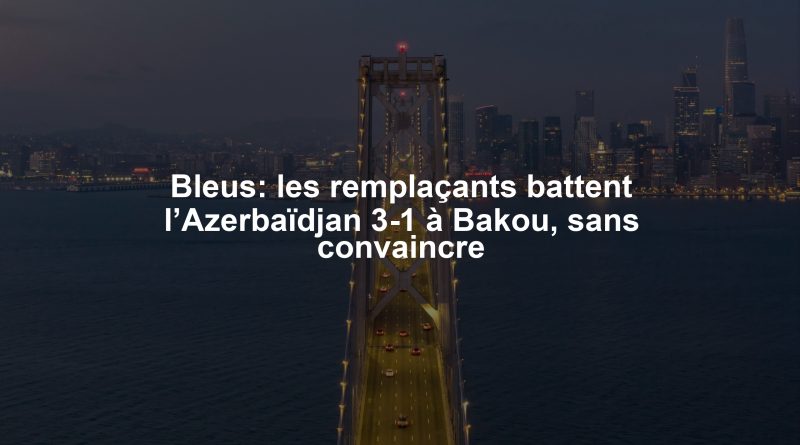 Bleus: les remplaçants battent l’Azerbaïdjan 3-1 à Bakou, sans convaincre
