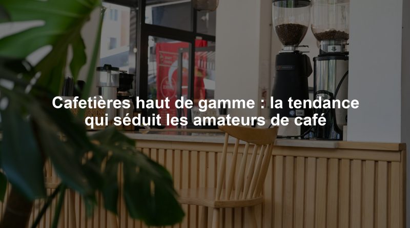 Cafetières haut de gamme : la tendance qui séduit les amateurs de café