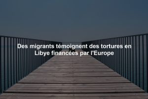 Des migrants témoignent des tortures en Libye financées par l'Europe