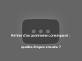 Hériter d'un patrimoine conséquent : quelles étapes ensuite ?
