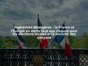 Ingérences étrangères : la France et l’Europe en alerte face aux risques pour les élections locales et la sécurité des citoyens