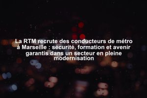 La RTM recrute des conducteurs de métro à Marseille : sécurité, formation et avenir garantis dans un secteur en pleine modernisation