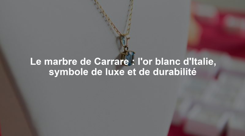 Le marbre de Carrare : l'or blanc d'Italie, symbole de luxe et de durabilité