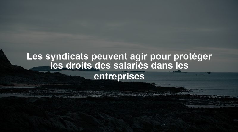 Les syndicats peuvent agir pour protéger les droits des salariés dans les entreprises