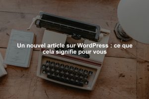 Un nouvel article sur WordPress : ce que cela signifie pour vous
